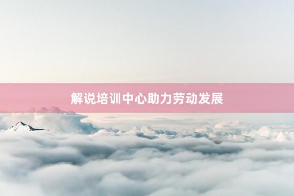 解说培训中心助力劳动发展