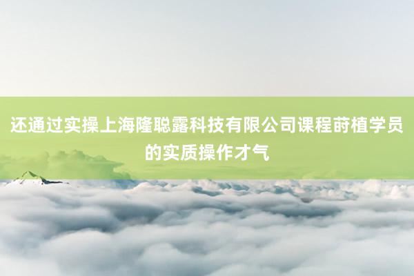 还通过实操上海隆聪露科技有限公司课程莳植学员的实质操作才气
