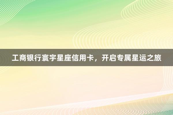 工商银行寰宇星座信用卡，开启专属星运之旅