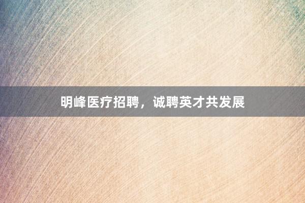 明峰医疗招聘，诚聘英才共发展